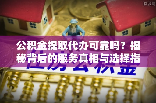 内埔公积金提取代办可靠吗？揭秘背后的服务真相与选择指南