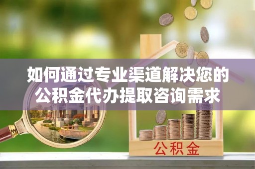 内埔如何通过专业渠道解决您的公积金代办提取咨询需求