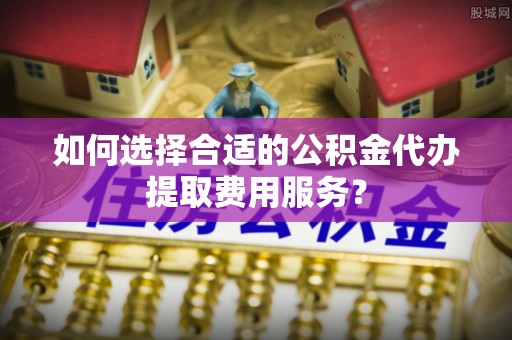 内埔如何选择合适的公积金代办提取费用服务？