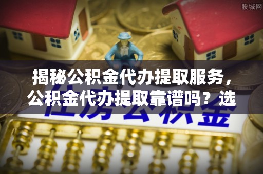 内埔揭秘公积金代办提取服务，公积金代办提取靠谱吗？选择需谨慎