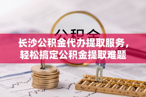 内埔长沙公积金代办提取服务，轻松搞定公积金提取难题