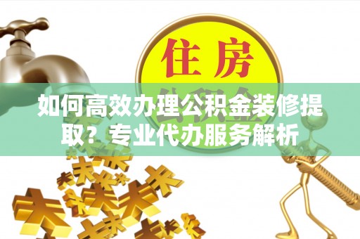 内埔如何高效办理公积金装修提取？专业代办服务解析
