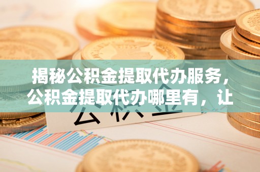 内埔揭秘公积金提取代办服务，公积金提取代办哪里有，让你省时省心的解决方案