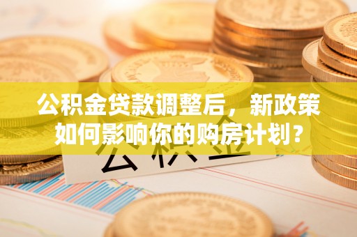 内埔公积金贷款调整后，新政策如何影响你的购房计划？