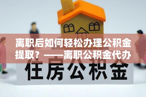 内埔离职后如何轻松办理公积金提取？——离职公积金代办提取服务详解