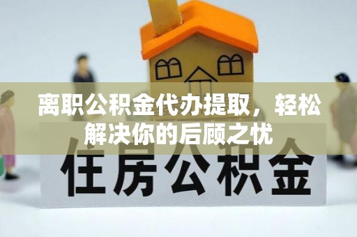 内埔离职公积金代办提取，轻松解决你的后顾之忧