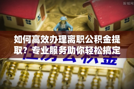 内埔如何高效办理离职公积金提取？专业服务助你轻松搞定