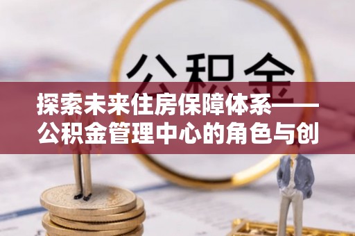 内埔探索未来住房保障体系——公积金管理中心的角色与创新