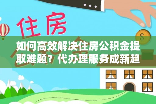 内埔如何高效解决住房公积金提取难题？代办理服务成新趋势
