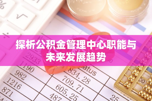 内埔探析公积金管理中心职能与未来发展趋势