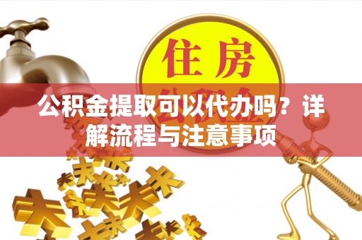 内埔公积金提取可以代办吗？详解流程与注意事项