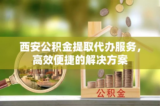 内埔西安公积金提取代办服务，高效便捷的解决方案