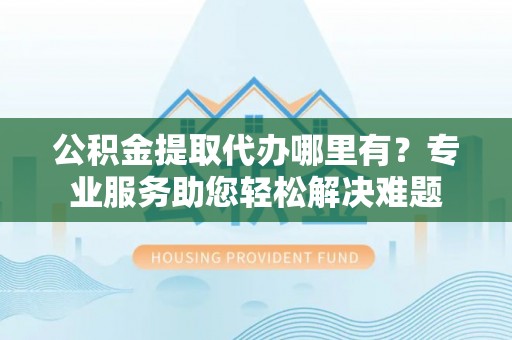 内埔公积金提取代办哪里有？专业服务助您轻松解决难题