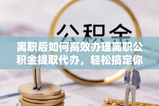 内埔离职后如何高效办理离职公积金提取代办，轻松搞定你的公积金