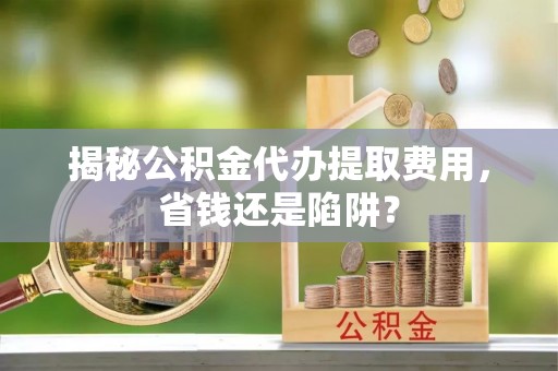 内埔揭秘公积金代办提取费用，省钱还是陷阱？
