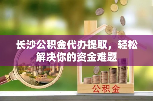 内埔长沙公积金代办提取，轻松解决你的资金难题