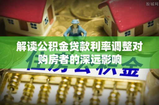 内埔解读公积金贷款利率调整对购房者的深远影响