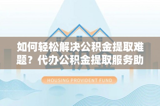 内埔如何轻松解决公积金提取难题？代办公积金提取服务助您一臂之力