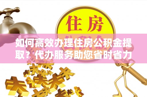 内埔如何高效办理住房公积金提取？代办服务助您省时省力