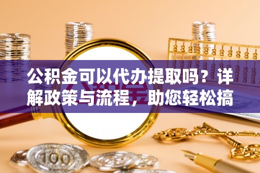 内埔公积金可以代办提取吗？详解政策与流程，助您轻松搞定！