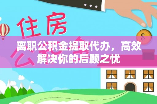 内埔离职公积金提取代办，高效解决你的后顾之忧