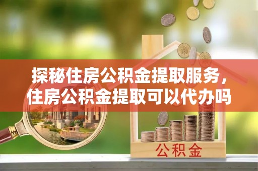 内埔探秘住房公积金提取服务，住房公积金提取可以代办吗的全方位解析