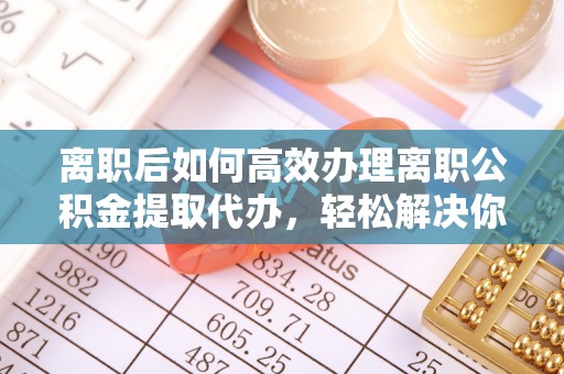 内埔离职后如何高效办理离职公积金提取代办，轻松解决你的后顾之忧