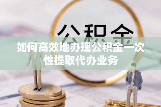 内埔如何高效地办理公积金一次性提取代办业务