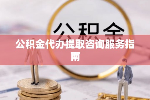 内埔公积金代办提取咨询服务指南