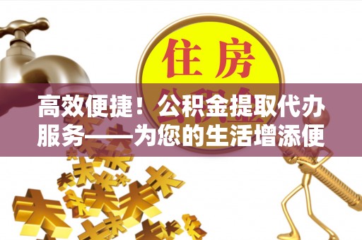 内埔高效便捷！公积金提取代办服务——为您的生活增添便利