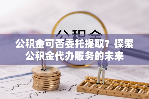 内埔公积金可否委托提取？探索公积金代办服务的未来