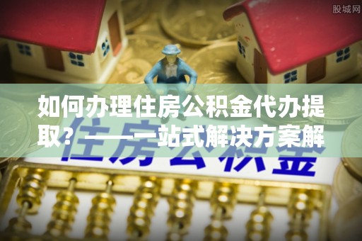 内埔如何办理住房公积金代办提取？——一站式解决方案解析